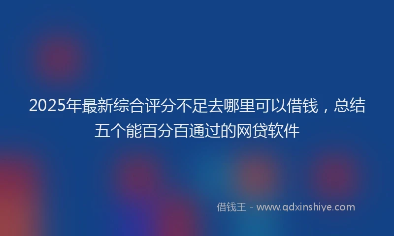2025年最新综合评分不足去哪里可以借钱，总结五个能百分百通过的网贷软件