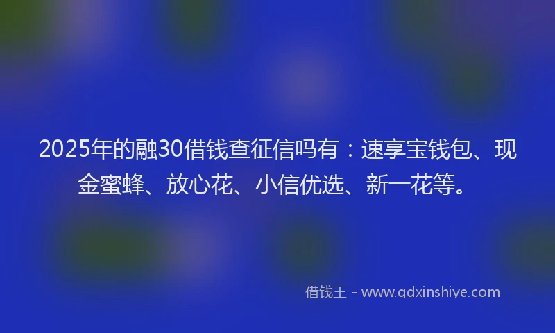 2025年的融30借钱查征信吗有：速享宝钱包、现金蜜蜂、放心花、小信优选、新一花等。