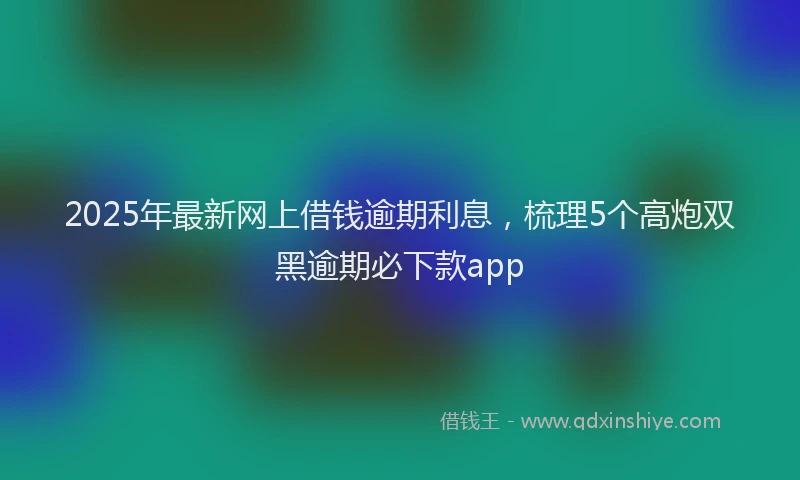 2025年最新网上借钱逾期利息，梳理5个高炮双黑逾期必下款app