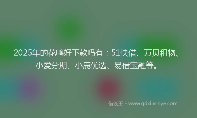 2025年的花鸭好下款吗有：51快借、万贝租物、小爱分期、小鹿优选、易借宝融等。