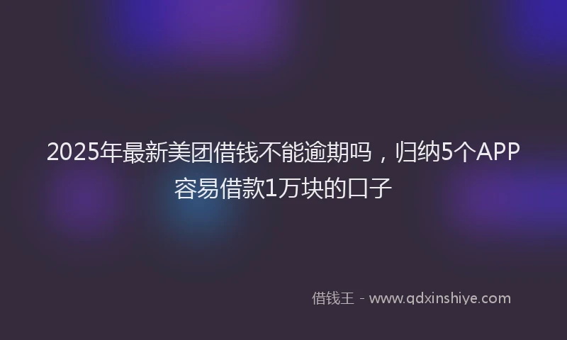 2025年最新美团借钱不能逾期吗，归纳5个APP容易借款1万块的口子