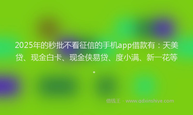 2025年的秒批不看征信的手机app借款有：天美贷、现金白卡、现金侠易贷、度小满、新一花等。