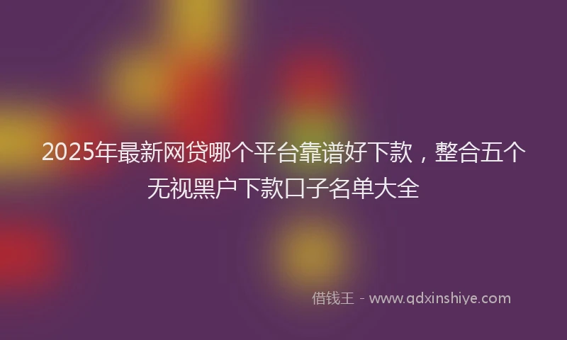 2025年最新网贷哪个平台靠谱好下款，整合五个无视黑户下款口子名单大全