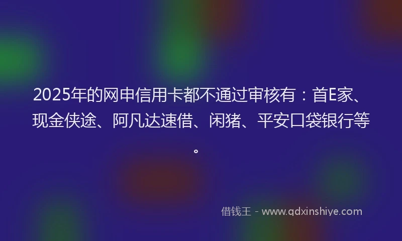 2025年的网申信用卡都不通过审核有：首E家、现金侠途、阿凡达速借、闲猪、平安口袋银行等。