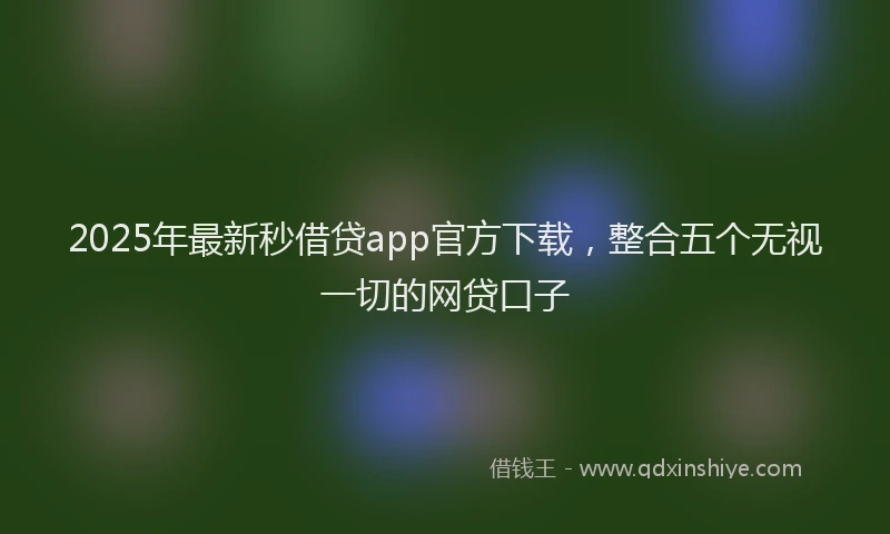 2025年最新秒借贷app官方下载，整合五个无视一切的网贷口子