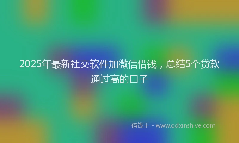 2025年最新社交软件加微信借钱，总结5个贷款通过高的口子