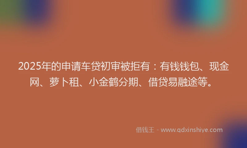 2025年的申请车贷初审被拒有：有钱钱包、现金网、萝卜租、小金鹤分期、借贷易融途等。