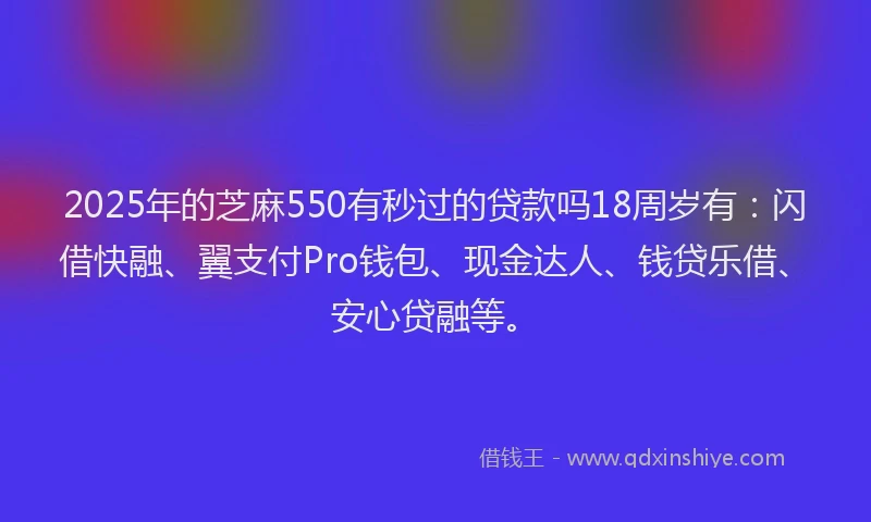 2025年的芝麻550有秒过的贷款吗18周岁有：闪借快融、翼支付Pro钱包、现金达人、钱贷乐借、安心贷融等。