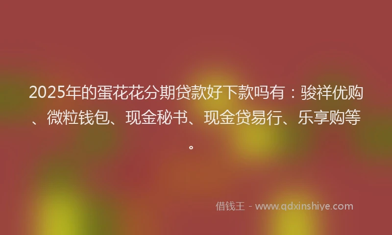 2025年的蛋花花分期贷款好下款吗有：骏祥优购、微粒钱包、现金秘书、现金贷易行、乐享购等。
