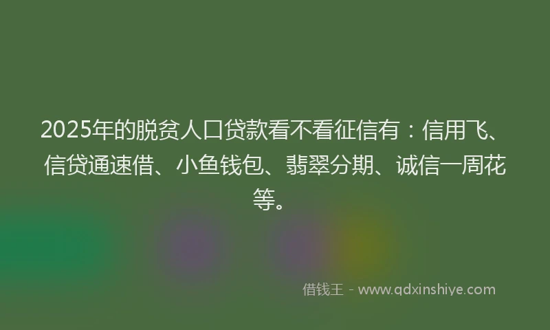 2025年的脱贫人口贷款看不看征信有：信用飞、信贷通速借、小鱼钱包、翡翠分期、诚信一周花等。