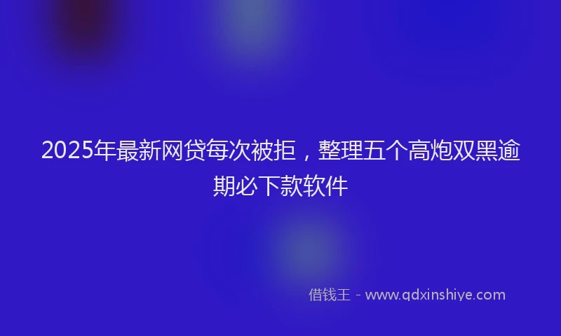 2025年最新网贷每次被拒，整理五个高炮双黑逾期必下款软件