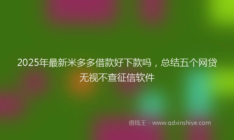 2025年最新米多多借款好下款吗，总结五个网贷无视不查征信软件