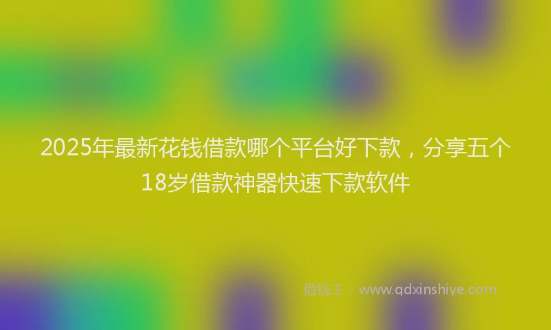 2025年最新花钱借款哪个平台好下款，分享五个18岁借款神器快速下款软件