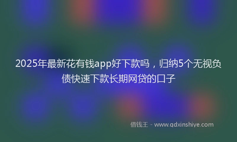 2025年最新花有钱app好下款吗，归纳5个无视负债快速下款长期网贷的口子