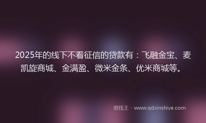 2025年的线下不看征信的贷款有：飞融金宝、麦凯旋商城、金满盈、微米金条、优米商城等。
