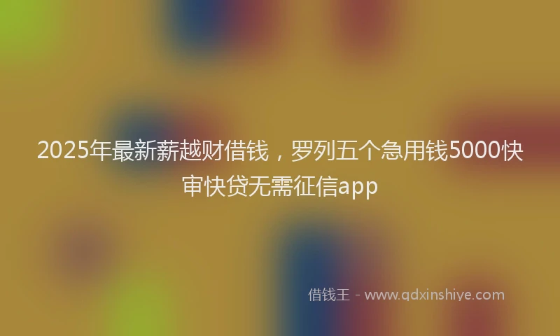 2025年最新薪越财借钱，罗列五个急用钱5000快审快贷无需征信app