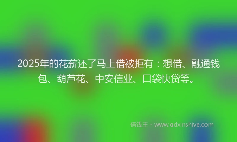 2025年的花薪还了马上借被拒有：想借、融通钱包、葫芦花、中安信业、口袋快贷等。