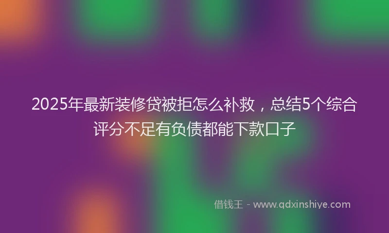 2025年最新装修贷被拒怎么补救，总结5个综合评分不足有负债都能下款口子