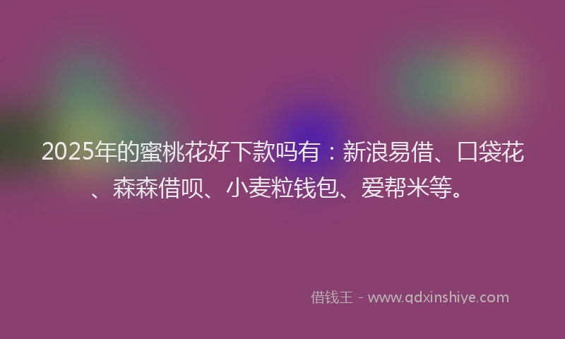 2025年的蜜桃花好下款吗有：新浪易借、口袋花、森森借呗、小麦粒钱包、爱帮米等。