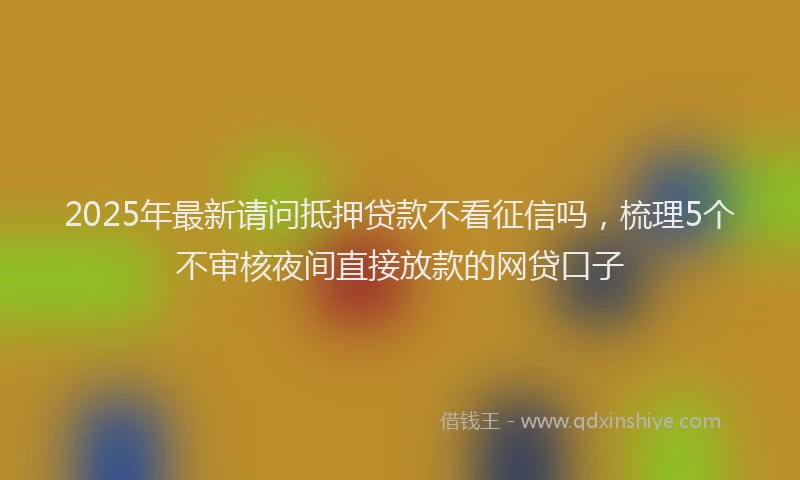 2025年最新请问抵押贷款不看征信吗，梳理5个不审核夜间直接放款的网贷口子