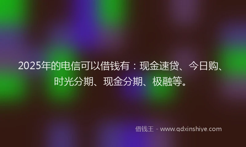 2025年的电信可以借钱有：现金速贷、今日购、时光分期、现金分期、极融等。