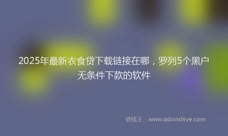 2025年最新衣食贷下载链接在哪，罗列5个黑户无条件下款的软件