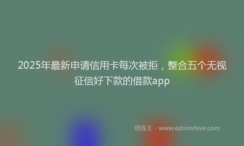 2025年最新申请信用卡每次被拒，整合五个无视征信好下款的借款app