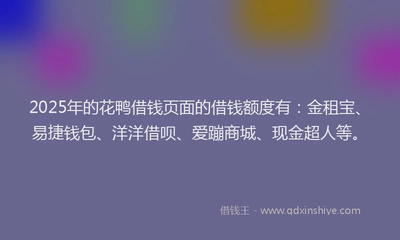 2025年的花鸭借钱页面的借钱额度有：金租宝、易捷钱包、洋洋借呗、爱蹦商城、现金超人等。
