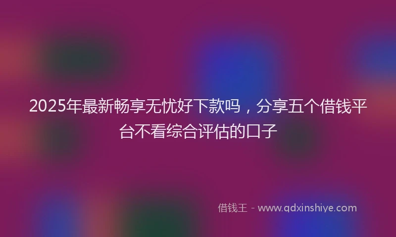2025年最新畅享无忧好下款吗，分享五个借钱平台不看综合评估的口子