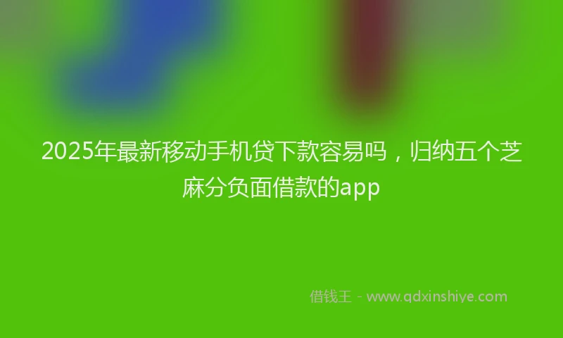 2025年最新移动手机贷下款容易吗，归纳五个芝麻分负面借款的app