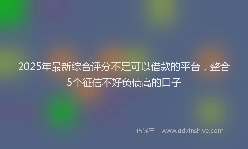 2025年最新综合评分不足可以借款的平台，整合5个征信不好负债高的口子