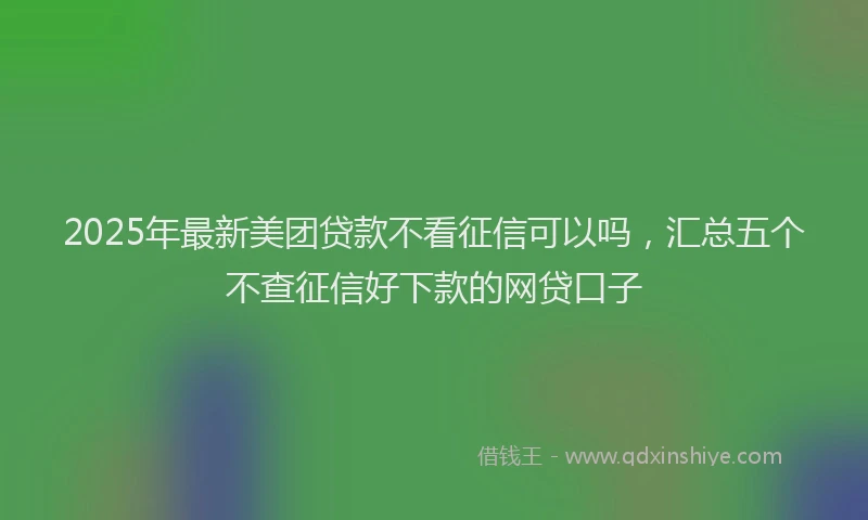 2025年最新美团贷款不看征信可以吗，汇总五个不查征信好下款的网贷口子