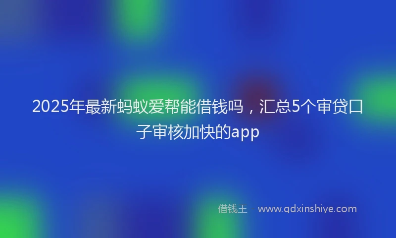 2025年最新蚂蚁爱帮能借钱吗，汇总5个审贷口子审核加快的app