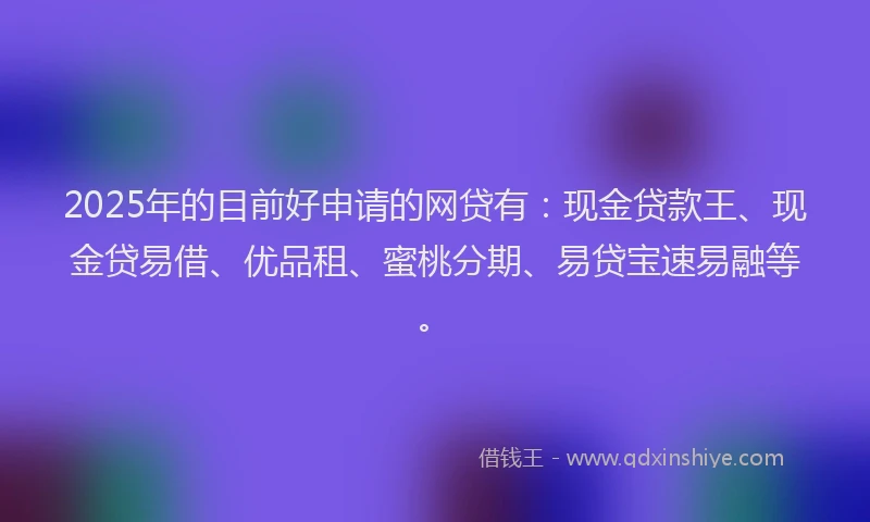 2025年的目前好申请的网贷有：现金贷款王、现金贷易借、优品租、蜜桃分期、易贷宝速易融等。