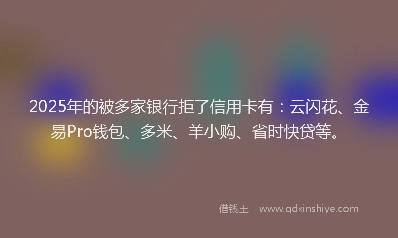 2025年的被多家银行拒了信用卡有：云闪花、金易Pro钱包、多米、羊小购、省时快贷等。