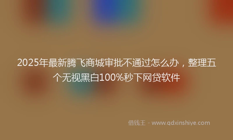 2025年最新腾飞商城审批不通过怎么办，整理五个无视黑白100%秒下网贷软件