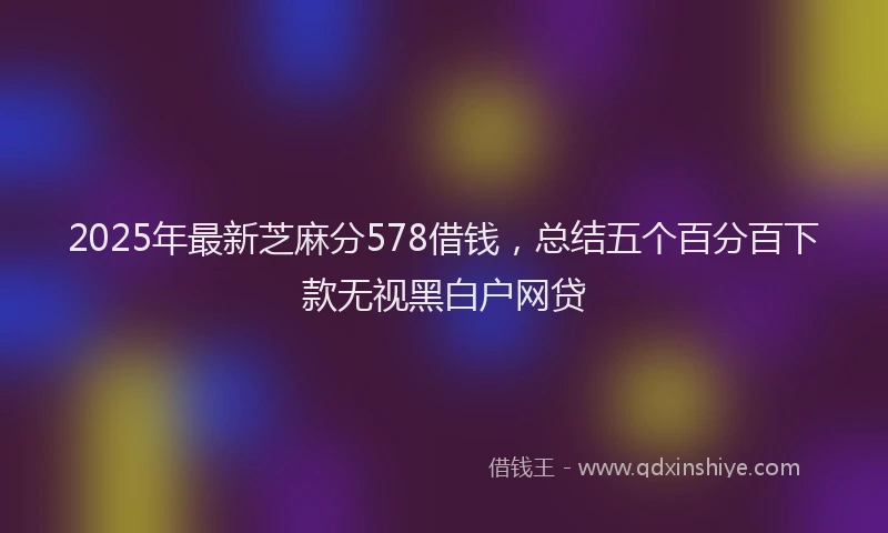 2025年最新芝麻分578借钱，总结五个百分百下款无视黑白户网贷