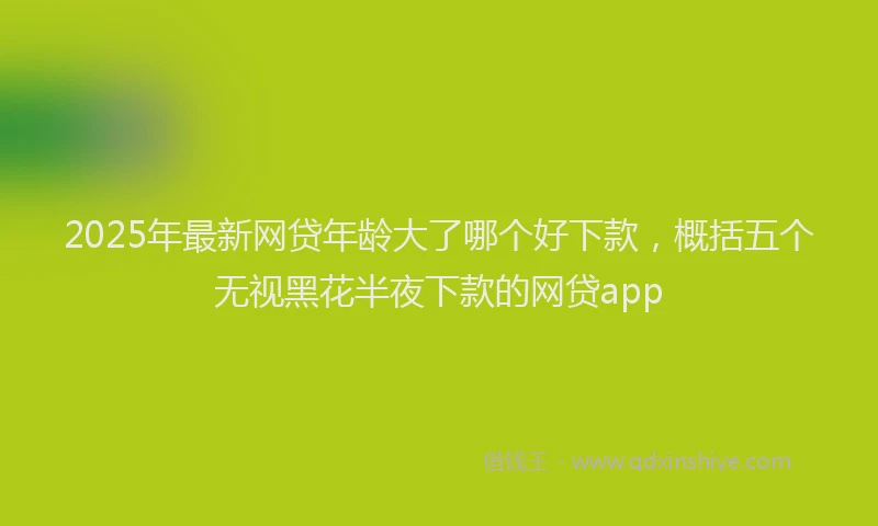 2025年最新网贷年龄大了哪个好下款，概括五个无视黑花半夜下款的网贷app