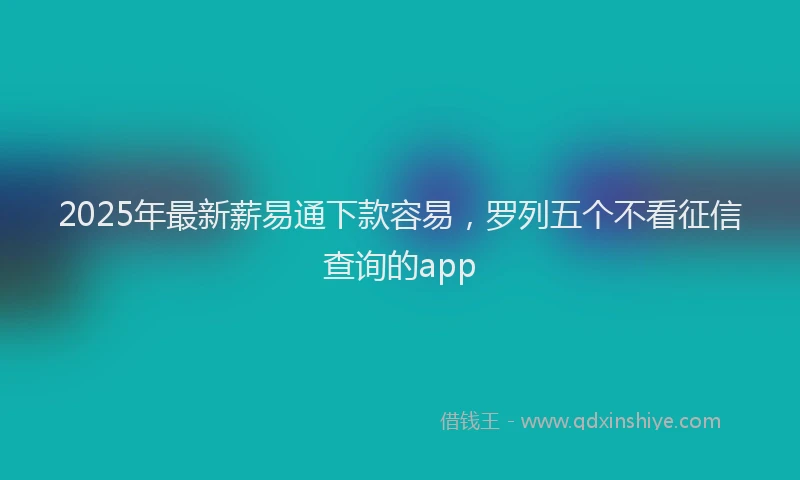 2025年最新薪易通下款容易，罗列五个不看征信查询的app