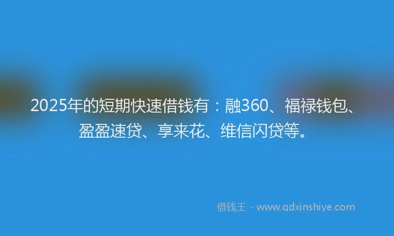 2025年的短期快速借钱有：融360、福禄钱包、盈盈速贷、享来花、维信闪贷等。
