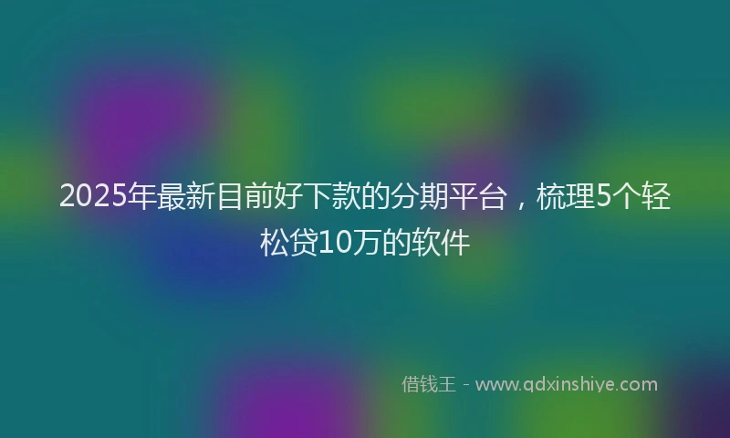 2025年最新目前好下款的分期平台，梳理5个轻松贷10万的软件