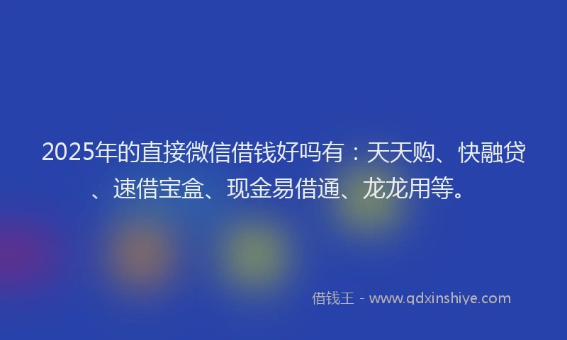 2025年的直接微信借钱好吗有：天天购、快融贷、速借宝盒、现金易借通、龙龙用等。