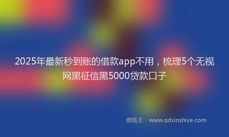 2025年最新秒到账的借款app不用，梳理5个无视网黑征信黑5000贷款口子