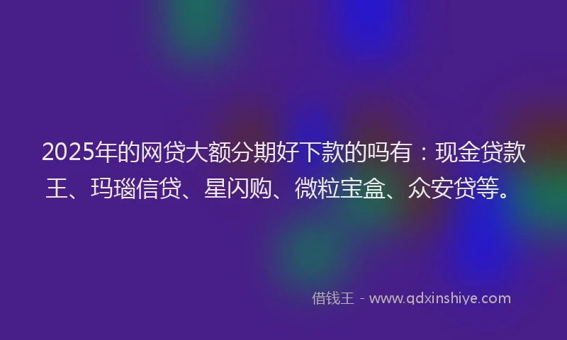 2025年的网贷大额分期好下款的吗有：现金贷款王、玛瑙信贷、星闪购、微粒宝盒、众安贷等。