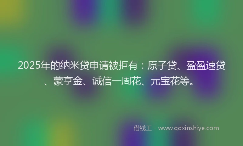 2025年的纳米贷申请被拒有：原子贷、盈盈速贷、蒙享金、诚信一周花、元宝花等。