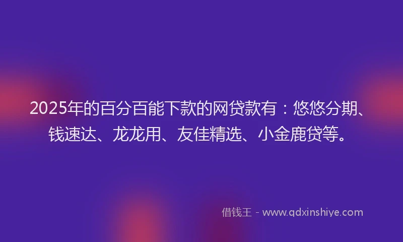 2025年的百分百能下款的网贷款有：悠悠分期、钱速达、龙龙用、友佳精选、小金鹿贷等。