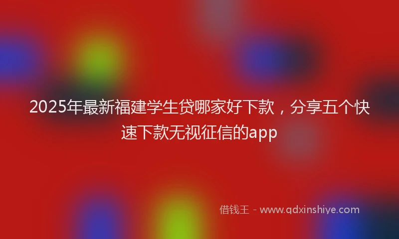 2025年最新福建学生贷哪家好下款，分享五个快速下款无视征信的app