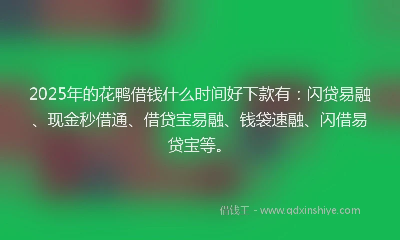 2025年的花鸭借钱什么时间好下款有：闪贷易融、现金秒借通、借贷宝易融、钱袋速融、闪借易贷宝等。