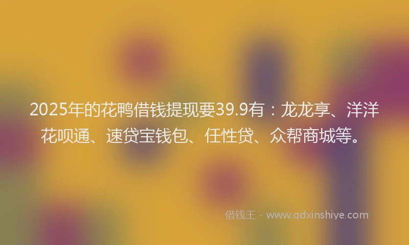 2025年的花鸭借钱提现要39.9有：龙龙享、洋洋花呗通、速贷宝钱包、任性贷、众帮商城等。