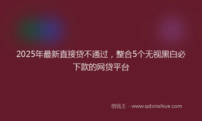 2025年最新直接贷不通过，整合5个无视黑白必下款的网贷平台